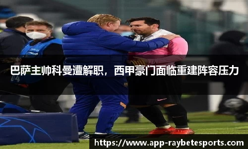巴萨主帅科曼遭解职，西甲豪门面临重建阵容压力